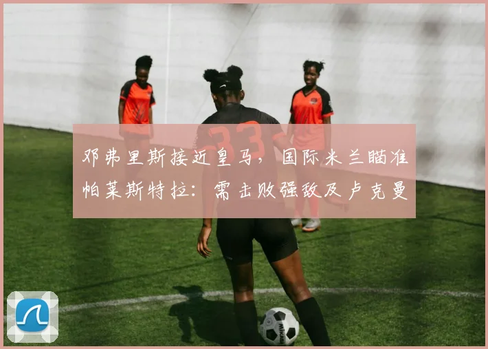 邓弗里斯接近皇马，国际米兰瞄准帕莱斯特拉：需击败强敌及卢克曼事件后与亚特兰大的关系