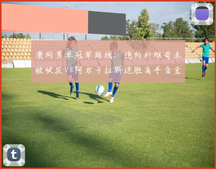 澳网男单冠军路线:德约科维奇未被破发vs阿尔卡拉斯连胜高手含金量PK